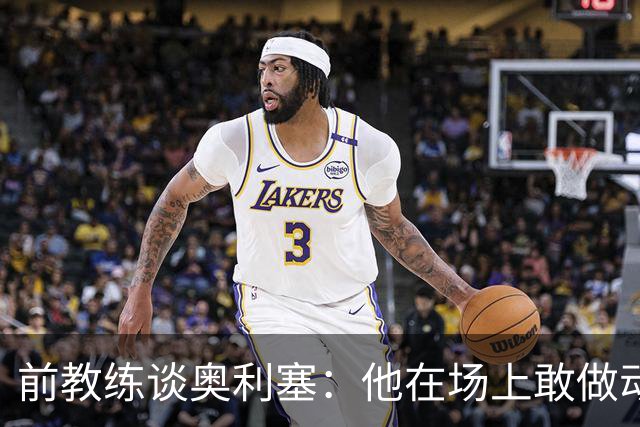 前教练谈奥利塞：他在场上敢做动作不怕丢球，上限无法预估